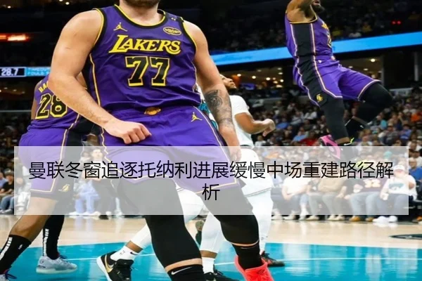 曼联冬窗追逐托纳利进展缓慢中场重建路径解析